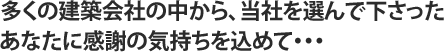 多くの建築会社の中から、当社を選んで下さったあなたに感謝の気持ちを込めて・・・