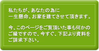 私たちが、あなたの為に一生懸命、お家を建てさせて頂きます。今、このページをご覧頂いた事も何かのご縁ですので、今すぐ、下記より資料をご請求下さい。