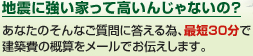 地震に強い家って高いんじゃないの？あなたのそんなご質問に答える為、最短30分で建築費の概算をメールでお伝えします。